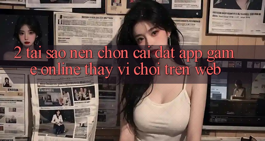 2. Tại Sao Nên Chọn Cài đặt App Game Online Thay Vì Chơi Trên Web? 2. Tại Sao Nên Chọn Cài đặt App Game Online Thay Vì Chơi Trên Web?
