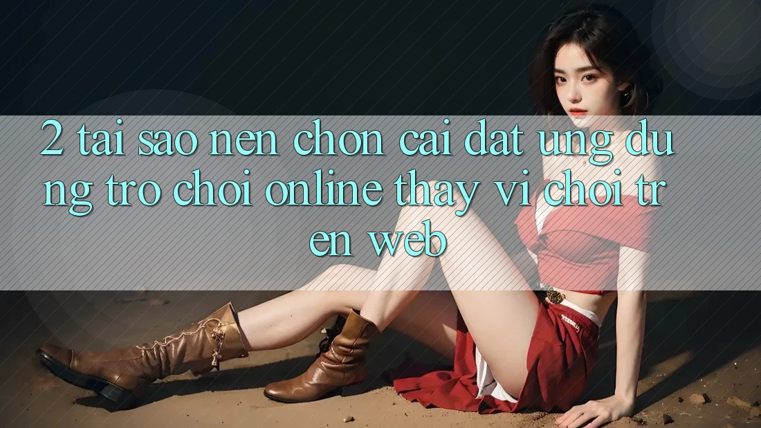 2. Tại Sao Nên Chọn Cài đặt Ứng Dụng Trò chơi Online Thay Vì Chơi Trên Web?