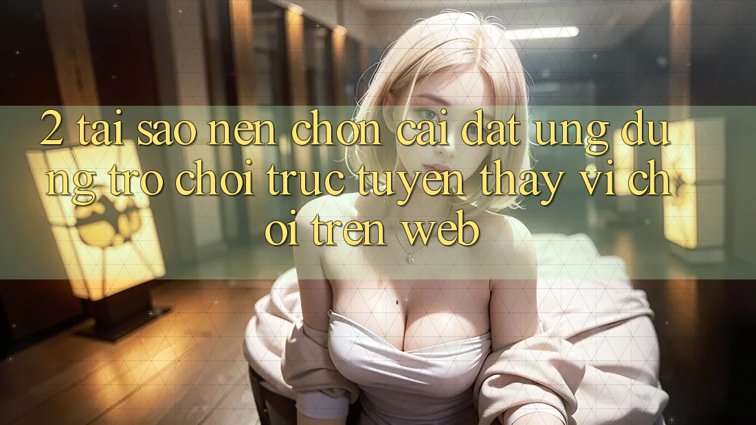 2. Tại Sao Nên Chọn Cài đặt Ứng dụng Trò chơi trực tuyến Thay Vì Chơi Trên Web? 2. Tại Sao Nên Chọn Cài đặt Ứng dụng Trò chơi trực tuyến Thay Vì Chơi Trên Web?