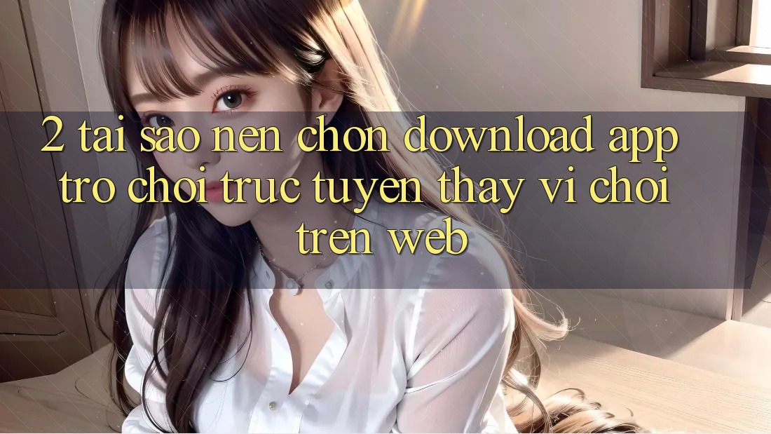 2. Tại Sao Nên Chọn Download App Trò chơi trực tuyến Thay Vì Chơi Trên Web?