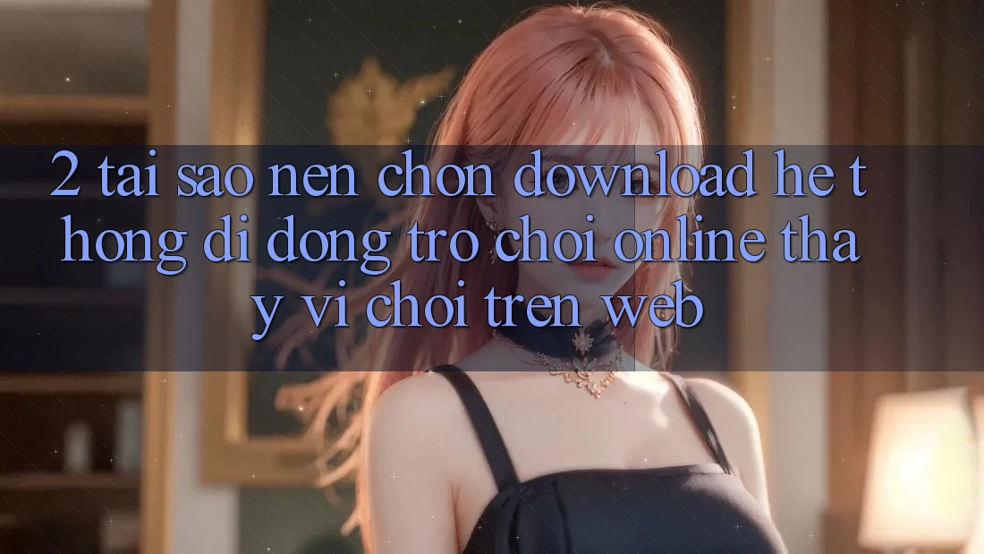 2. Tại Sao Nên Chọn Download Hệ thống di động Trò chơi Online Thay Vì Chơi Trên Web?