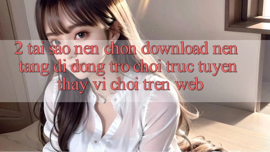 2. Tại Sao Nên Chọn Download Nền tảng di động Trò chơi trực tuyến Thay Vì Chơi Trên Web? 2. Tại Sao Nên Chọn Download Nền tảng di động Trò chơi trực tuyến Thay Vì Chơi Trên Web?