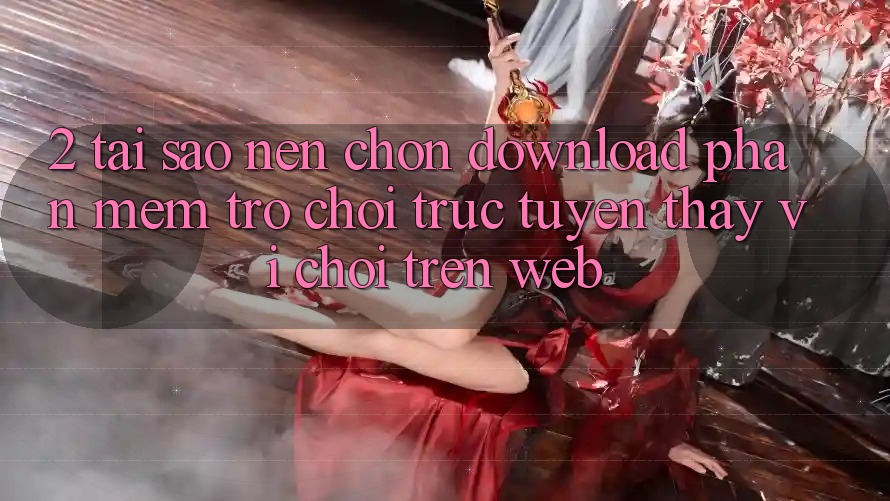 2. Tại Sao Nên Chọn Download Phần mềm Trò chơi trực tuyến Thay Vì Chơi Trên Web? 2. Tại Sao Nên Chọn Download Phần mềm Trò chơi trực tuyến Thay Vì Chơi Trên Web?
