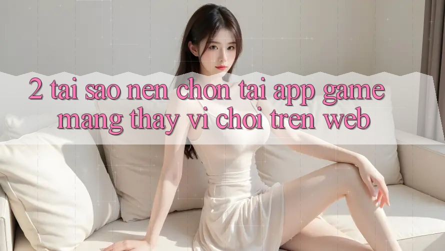 2. Tại Sao Nên Chọn Tải App Game mạng Thay Vì Chơi Trên Web?