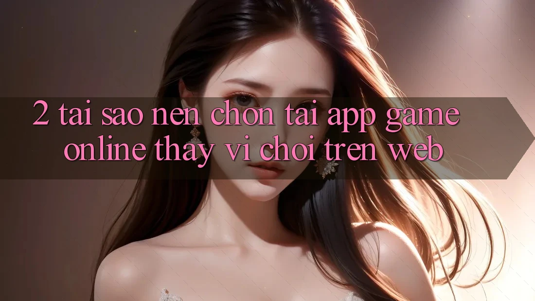 2. Tại Sao Nên Chọn Tải App Game Online Thay Vì Chơi Trên Web?