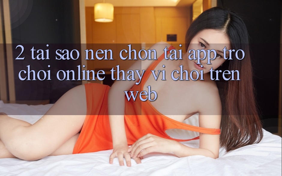 2. Tại Sao Nên Chọn Tải App Trò chơi Online Thay Vì Chơi Trên Web?
