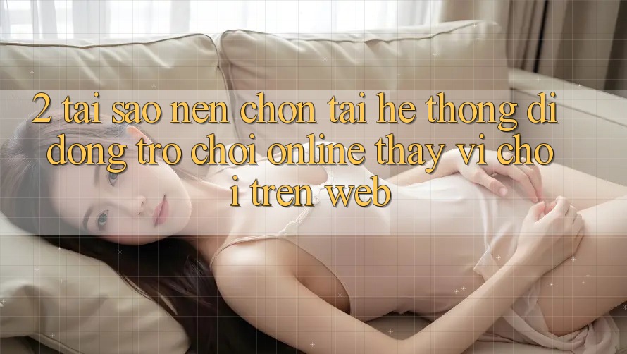 2. Tại Sao Nên Chọn Tải Hệ thống di động Trò chơi Online Thay Vì Chơi Trên Web? 2. Tại Sao Nên Chọn Tải Hệ thống di động Trò chơi Online Thay Vì Chơi Trên Web?