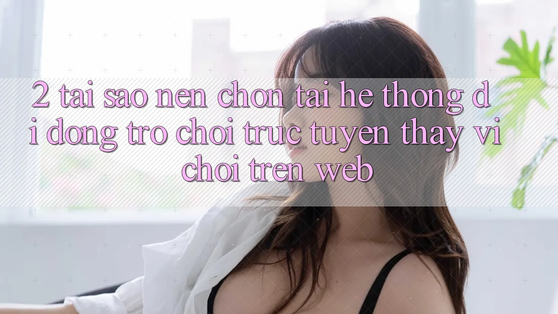 2. Tại Sao Nên Chọn Tải Hệ thống di động Trò chơi trực tuyến Thay Vì Chơi Trên Web?
