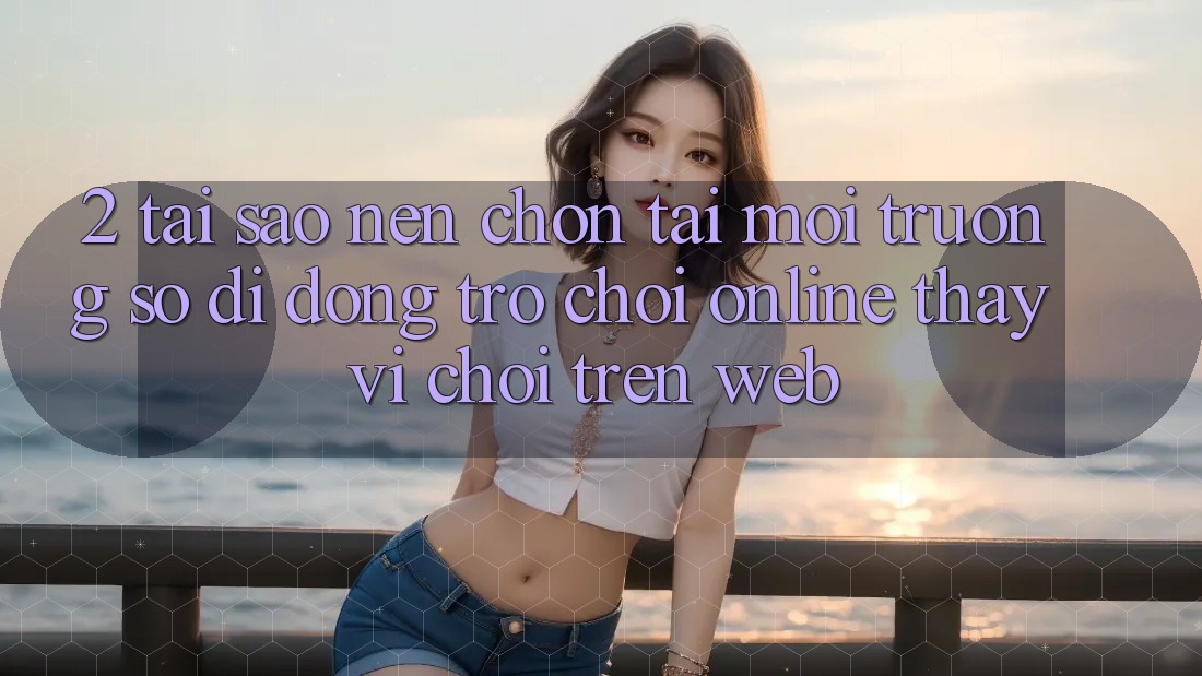 2. Tại Sao Nên Chọn Tải Môi trường số di động Trò chơi Online Thay Vì Chơi Trên Web? 2. Tại Sao Nên Chọn Tải Môi trường số di động Trò chơi Online Thay Vì Chơi Trên Web?