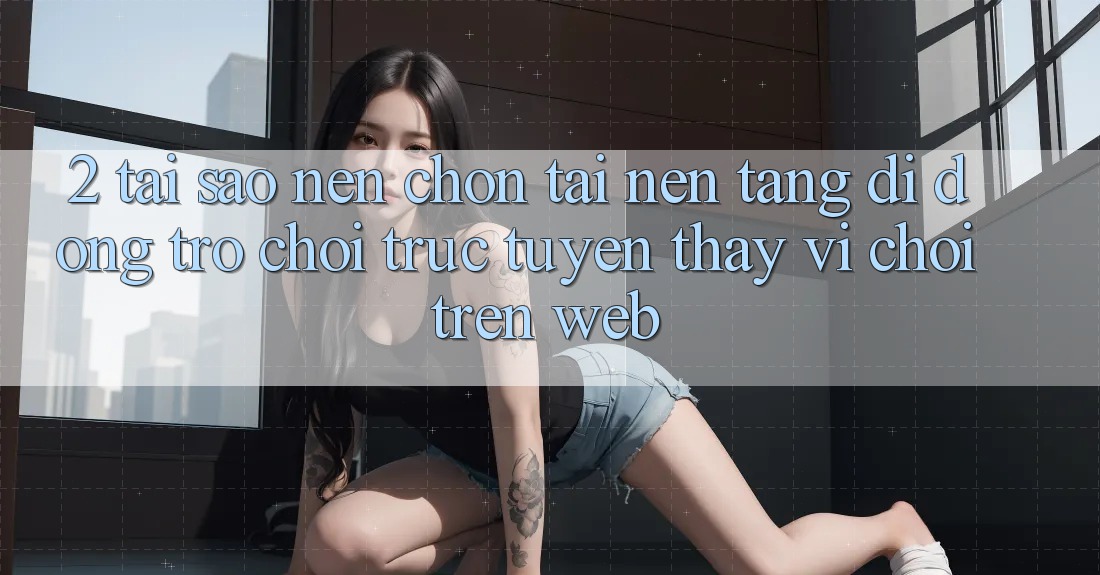 2. Tại Sao Nên Chọn Tải Nền tảng di động Trò chơi trực tuyến Thay Vì Chơi Trên Web?