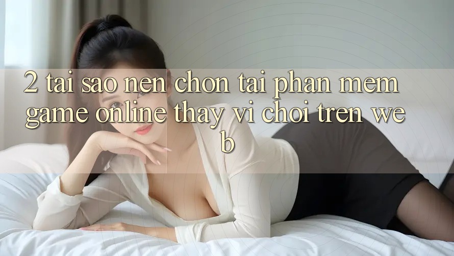 2. Tại Sao Nên Chọn Tải Phần mềm Game Online Thay Vì Chơi Trên Web?