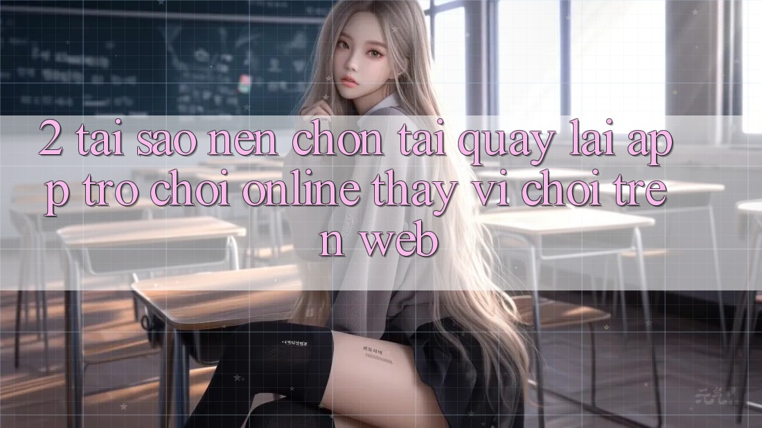 2. Tại Sao Nên Chọn Tải quay lại App Trò chơi Online Thay Vì Chơi Trên Web? 2. Tại Sao Nên Chọn Tải quay lại App Trò chơi Online Thay Vì Chơi Trên Web?