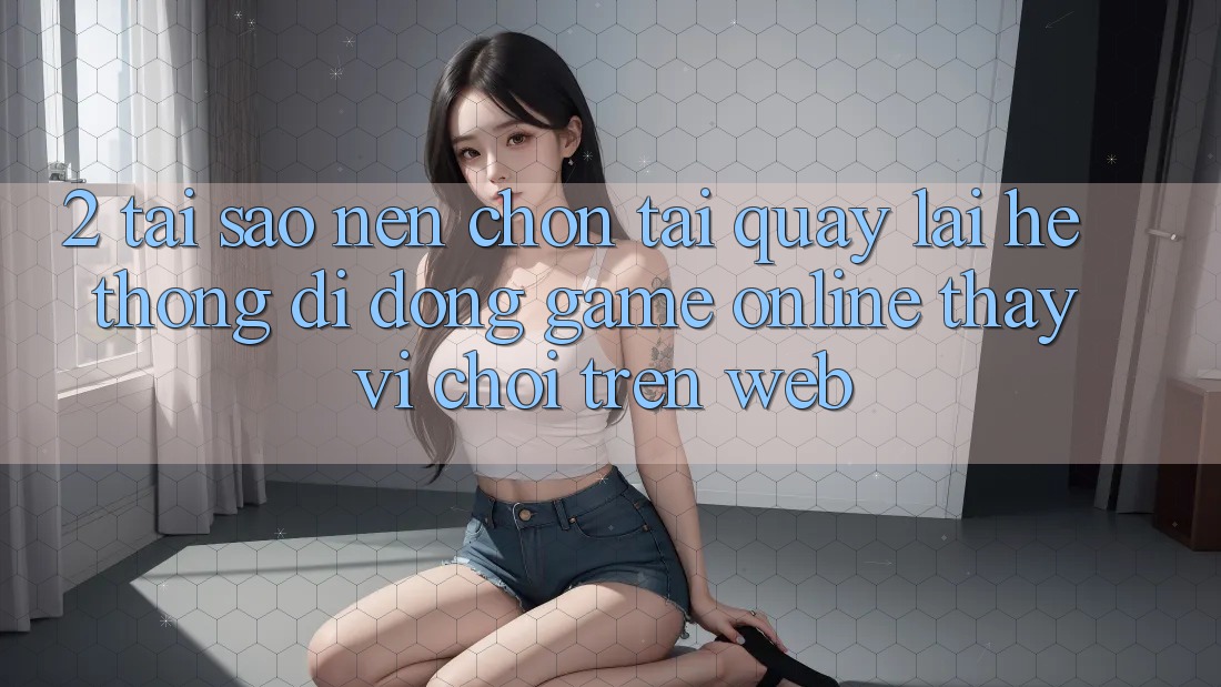 2. Tại Sao Nên Chọn Tải quay lại Hệ thống di động Game Online Thay Vì Chơi Trên Web? 2. Tại Sao Nên Chọn Tải quay lại Hệ thống di động Game Online Thay Vì Chơi Trên Web?