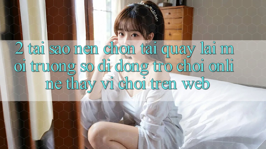 2. Tại Sao Nên Chọn Tải quay lại Môi trường số di động Trò chơi Online Thay Vì Chơi Trên Web? 2. Tại Sao Nên Chọn Tải quay lại Môi trường số di động Trò chơi Online Thay Vì Chơi Trên Web?