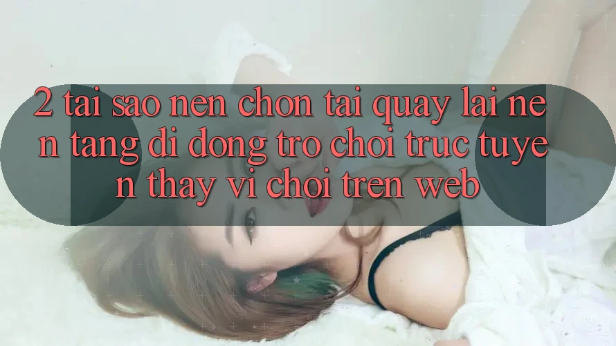 2. Tại Sao Nên Chọn Tải quay lại Nền tảng di động Trò chơi trực tuyến Thay Vì Chơi Trên Web? 2. Tại Sao Nên Chọn Tải quay lại Nền tảng di động Trò chơi trực tuyến Thay Vì Chơi Trên Web?