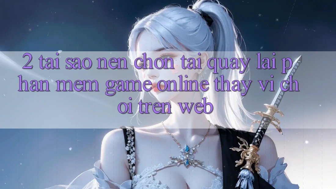 2. Tại Sao Nên Chọn Tải quay lại Phần mềm Game Online Thay Vì Chơi Trên Web? 2. Tại Sao Nên Chọn Tải quay lại Phần mềm Game Online Thay Vì Chơi Trên Web?