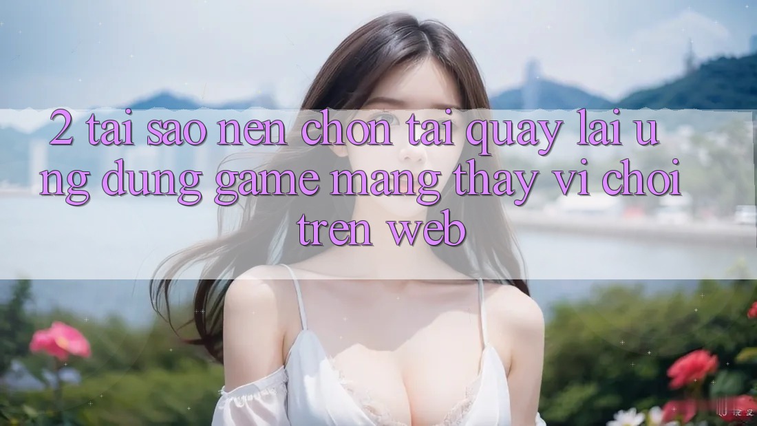 2. Tại Sao Nên Chọn Tải quay lại Ứng Dụng Game mạng Thay Vì Chơi Trên Web?
