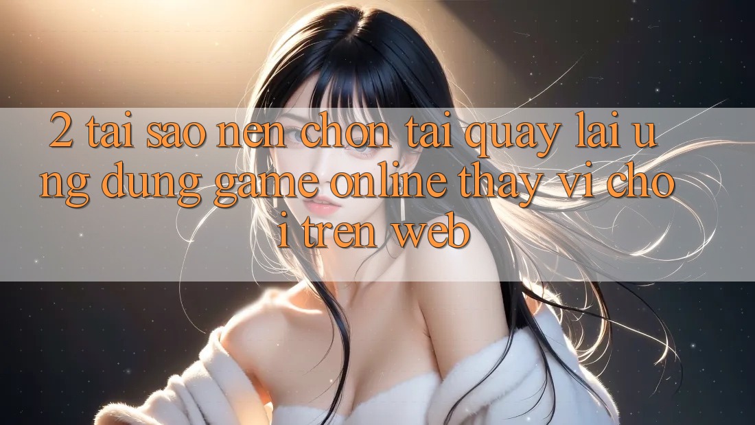 2. Tại Sao Nên Chọn Tải quay lại Ứng Dụng Game Online Thay Vì Chơi Trên Web?