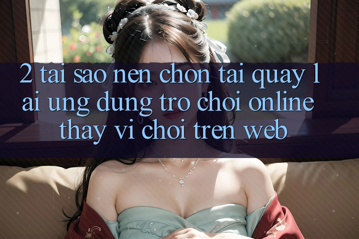 2. Tại Sao Nên Chọn Tải quay lại Ứng Dụng Trò chơi Online Thay Vì Chơi Trên Web?