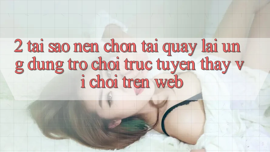 2. Tại Sao Nên Chọn Tải quay lại Ứng Dụng Trò chơi trực tuyến Thay Vì Chơi Trên Web?