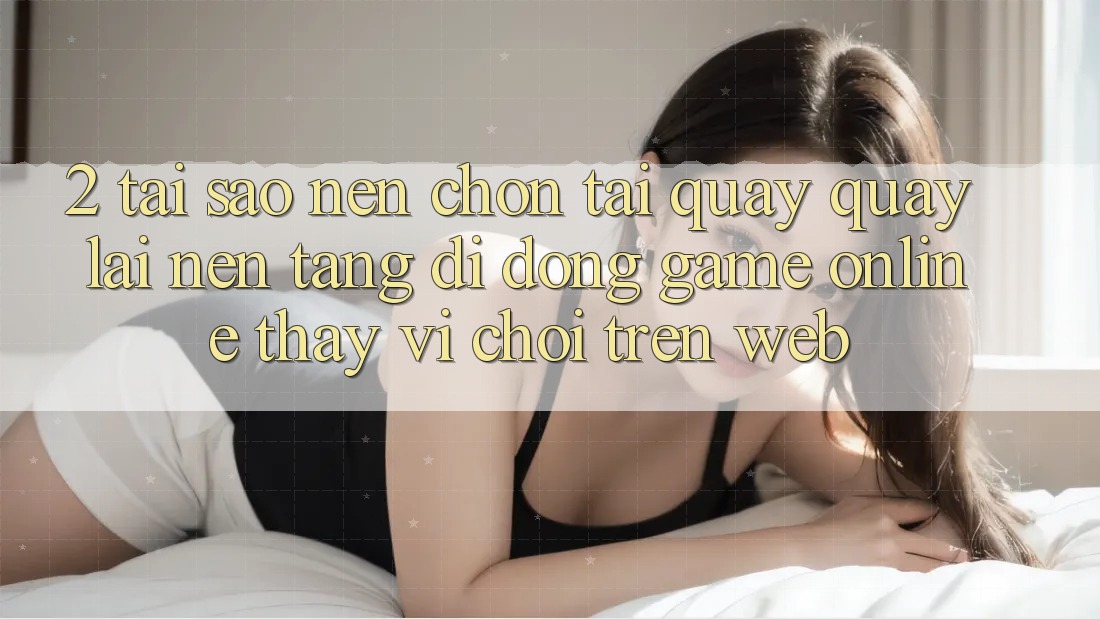 2. Tại Sao Nên Chọn Tải quay quay lại Nền tảng di động Game Online Thay Vì Chơi Trên Web? 2. Tại Sao Nên Chọn Tải quay quay lại Nền tảng di động Game Online Thay Vì Chơi Trên Web?