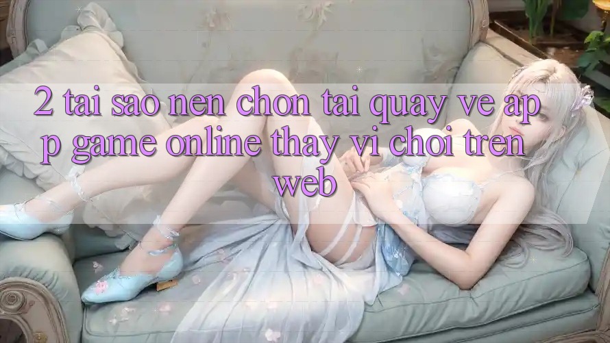 2. Tại Sao Nên Chọn Tải quay về App Game Online Thay Vì Chơi Trên Web? 2. Tại Sao Nên Chọn Tải quay về App Game Online Thay Vì Chơi Trên Web?