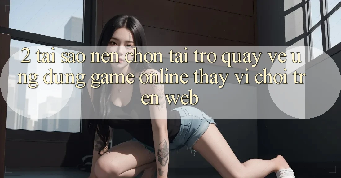 2. Tại Sao Nên Chọn Tải trở quay về Ứng Dụng Game Online Thay Vì Chơi Trên Web? 2. Tại Sao Nên Chọn Tải trở quay về Ứng Dụng Game Online Thay Vì Chơi Trên Web?