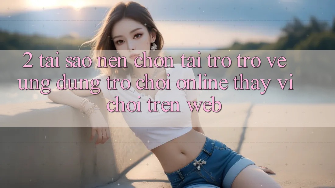 2. Tại Sao Nên Chọn Tải trở trở về Ứng Dụng Trò chơi Online Thay Vì Chơi Trên Web? 2. Tại Sao Nên Chọn Tải trở trở về Ứng Dụng Trò chơi Online Thay Vì Chơi Trên Web?
