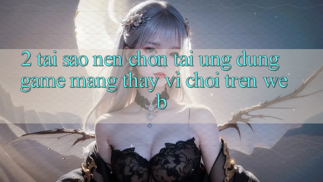 2. Tại Sao Nên Chọn Tải Ứng Dụng Game mạng Thay Vì Chơi Trên Web?