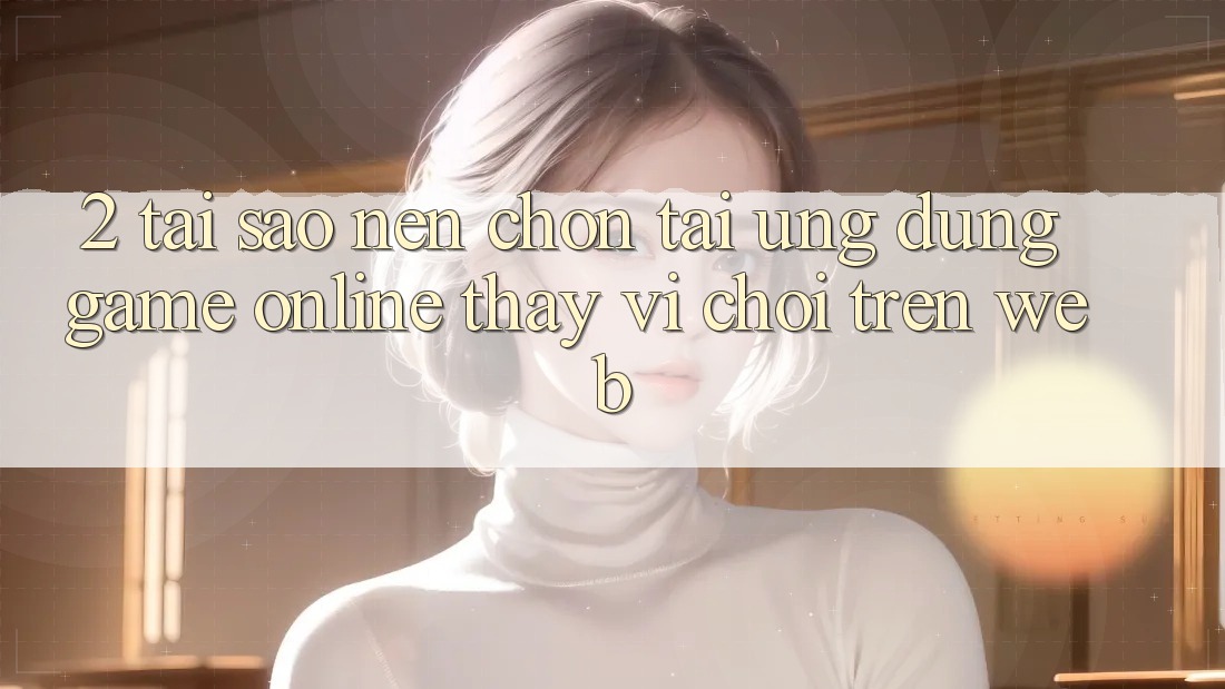 2. Tại Sao Nên Chọn Tải Ứng Dụng Game Online Thay Vì Chơi Trên Web?