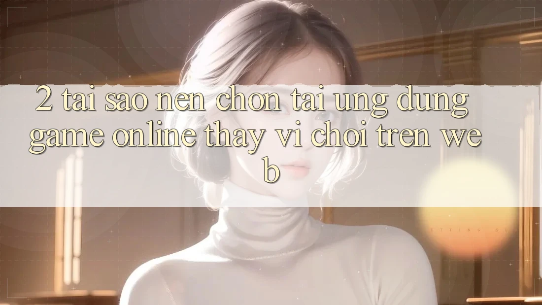 2. Tại Sao Nên Chọn Tải Ứng Dụng Game Online Thay Vì Chơi Trên Web? 2. Tại Sao Nên Chọn Tải Ứng Dụng Game Online Thay Vì Chơi Trên Web?