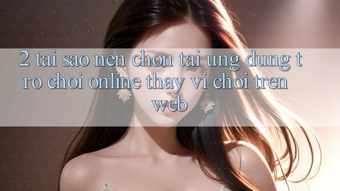 2. Tại Sao Nên Chọn Tải Ứng Dụng Trò chơi Online Thay Vì Chơi Trên Web? 2. Tại Sao Nên Chọn Tải Ứng Dụng Trò chơi Online Thay Vì Chơi Trên Web?