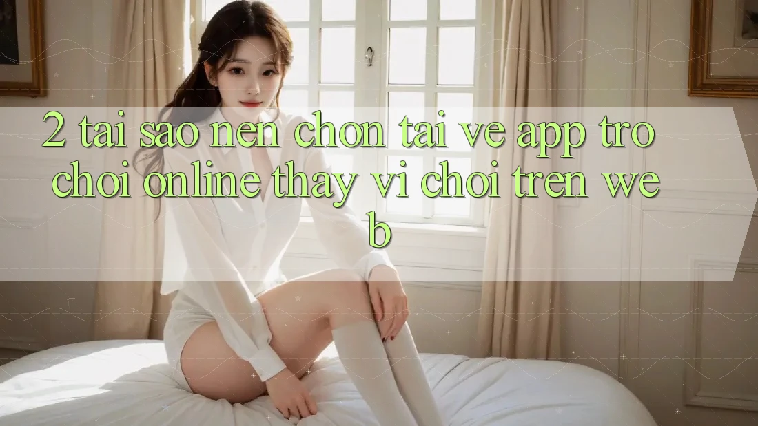 2. Tại Sao Nên Chọn Tải về App Trò chơi Online Thay Vì Chơi Trên Web? 2. Tại Sao Nên Chọn Tải về App Trò chơi Online Thay Vì Chơi Trên Web?