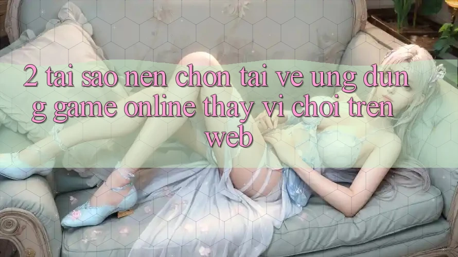 2. Tại Sao Nên Chọn Tải về Ứng Dụng Game Online Thay Vì Chơi Trên Web? 2. Tại Sao Nên Chọn Tải về Ứng Dụng Game Online Thay Vì Chơi Trên Web?