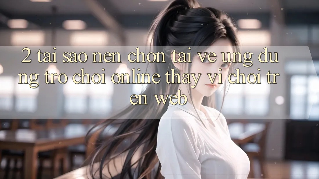 2. Tại Sao Nên Chọn Tải về Ứng Dụng Trò chơi Online Thay Vì Chơi Trên Web? 2. Tại Sao Nên Chọn Tải về Ứng Dụng Trò chơi Online Thay Vì Chơi Trên Web?