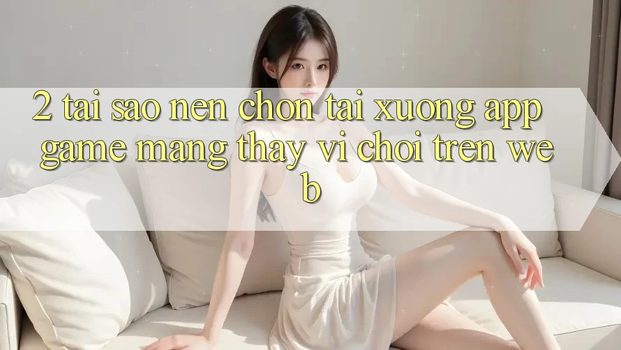 2. Tại Sao Nên Chọn Tải xuống App Game mạng Thay Vì Chơi Trên Web?
