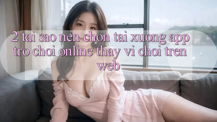 2. Tại Sao Nên Chọn Tải xuống App Trò chơi Online Thay Vì Chơi Trên Web? 2. Tại Sao Nên Chọn Tải xuống App Trò chơi Online Thay Vì Chơi Trên Web?