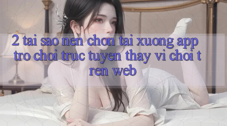 2. Tại Sao Nên Chọn Tải xuống App Trò chơi trực tuyến Thay Vì Chơi Trên Web? 2. Tại Sao Nên Chọn Tải xuống App Trò chơi trực tuyến Thay Vì Chơi Trên Web?