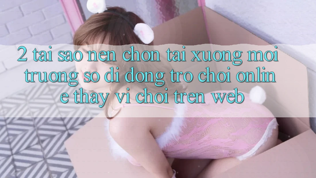 2. Tại Sao Nên Chọn Tải xuống Môi trường số di động Trò chơi Online Thay Vì Chơi Trên Web? 2. Tại Sao Nên Chọn Tải xuống Môi trường số di động Trò chơi Online Thay Vì Chơi Trên Web?