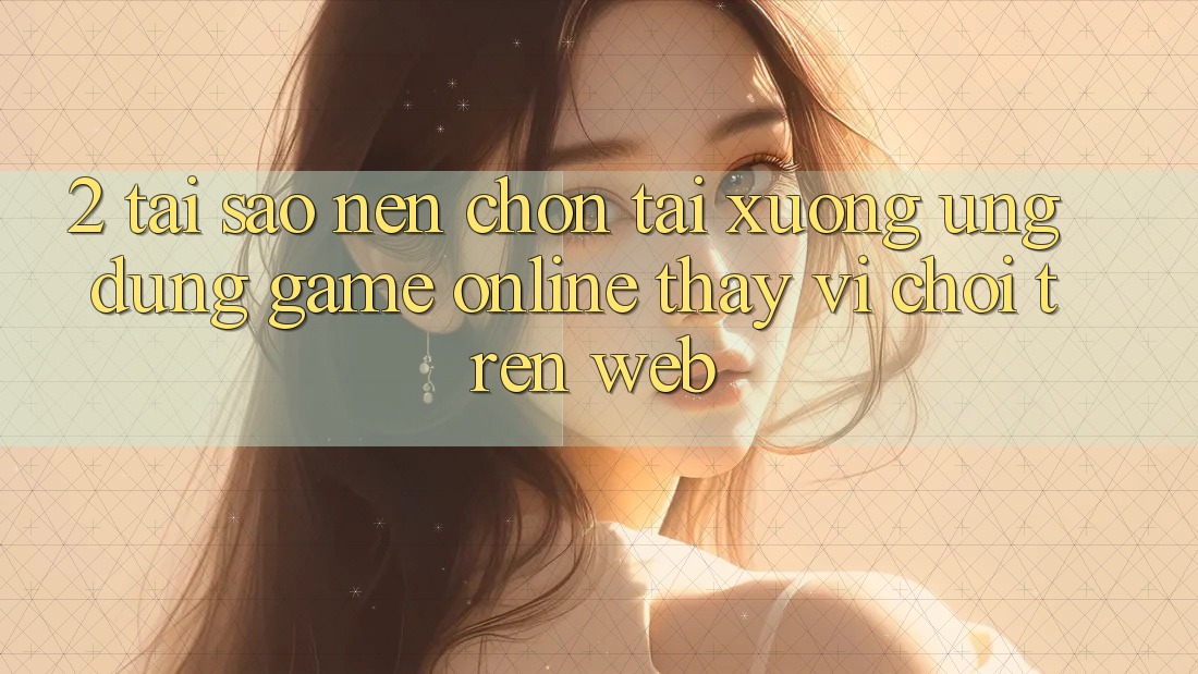 2. Tại Sao Nên Chọn Tải xuống Ứng Dụng Game Online Thay Vì Chơi Trên Web? 2. Tại Sao Nên Chọn Tải xuống Ứng Dụng Game Online Thay Vì Chơi Trên Web?