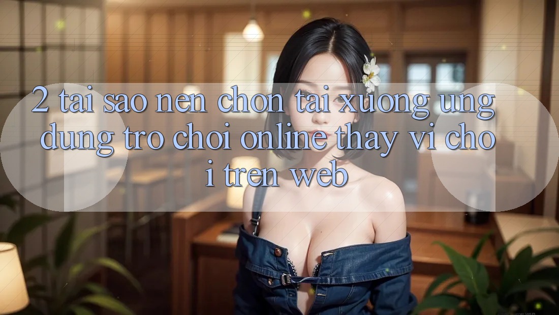 2. Tại Sao Nên Chọn Tải xuống Ứng Dụng Trò chơi Online Thay Vì Chơi Trên Web? 2. Tại Sao Nên Chọn Tải xuống Ứng Dụng Trò chơi Online Thay Vì Chơi Trên Web?