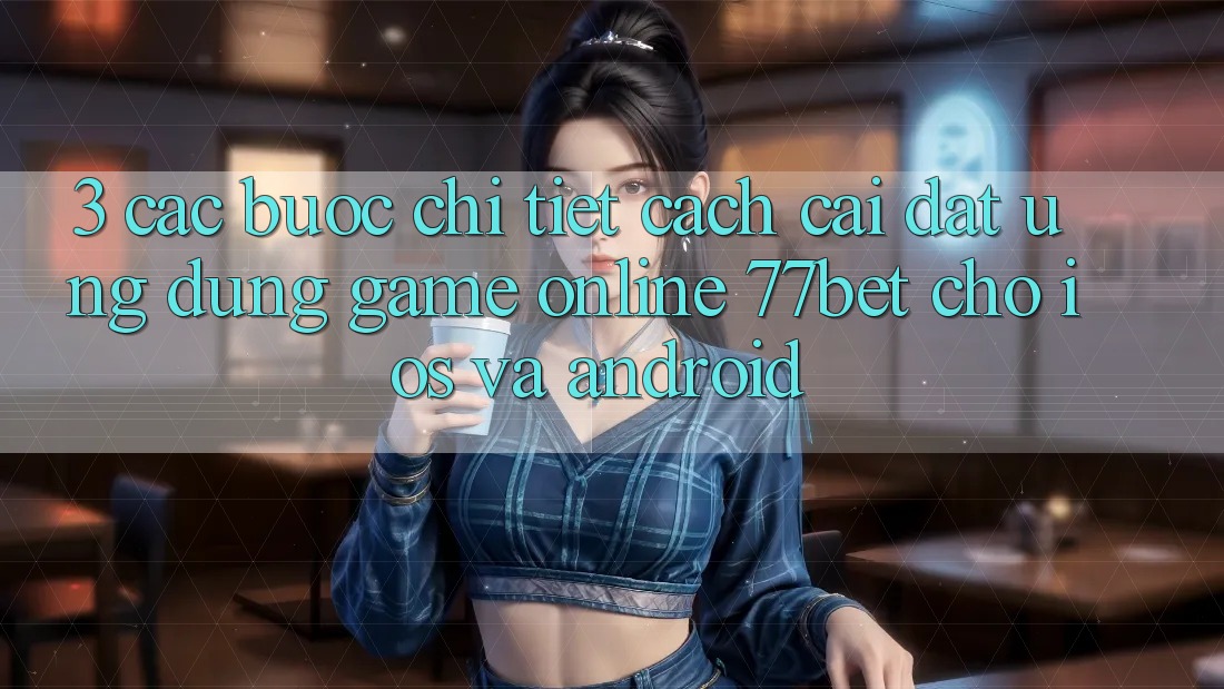 3. Các bước Chi Tiết Cách Cài đặt Ứng dụng Game Online 77bet Cho iOS và Android 3. Các bước Chi Tiết Cách Cài đặt Ứng dụng Game Online 77bet Cho iOS và Android