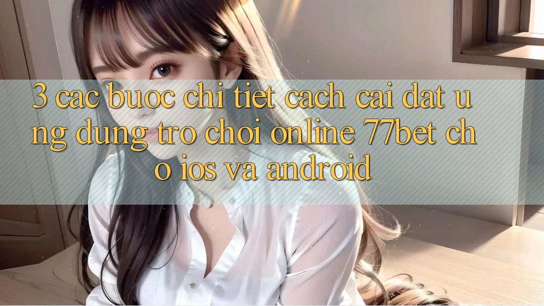 3. Các bước Chi Tiết Cách Cài đặt Ứng Dụng Trò chơi Online 77bet Cho iOS và Android