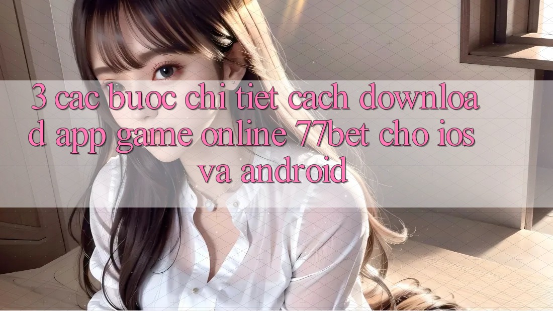 3. Các bước Chi Tiết Cách Download App Game Online 77bet Cho iOS và Android 3. Các bước Chi Tiết Cách Download App Game Online 77bet Cho iOS và Android
