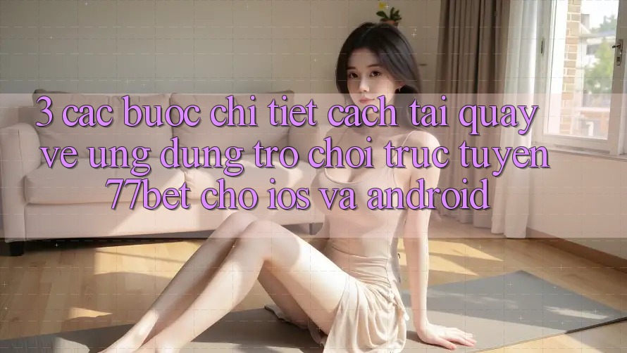 3. Các bước Chi Tiết Cách Tải quay về Ứng Dụng Trò chơi trực tuyến 77bet Cho iOS và Android 3. Các bước Chi Tiết Cách Tải quay về Ứng Dụng Trò chơi trực tuyến 77bet Cho iOS và Android