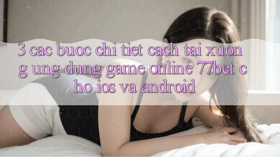 3. Các bước Chi Tiết Cách Tải xuống Ứng Dụng Game Online 77bet Cho iOS và Android