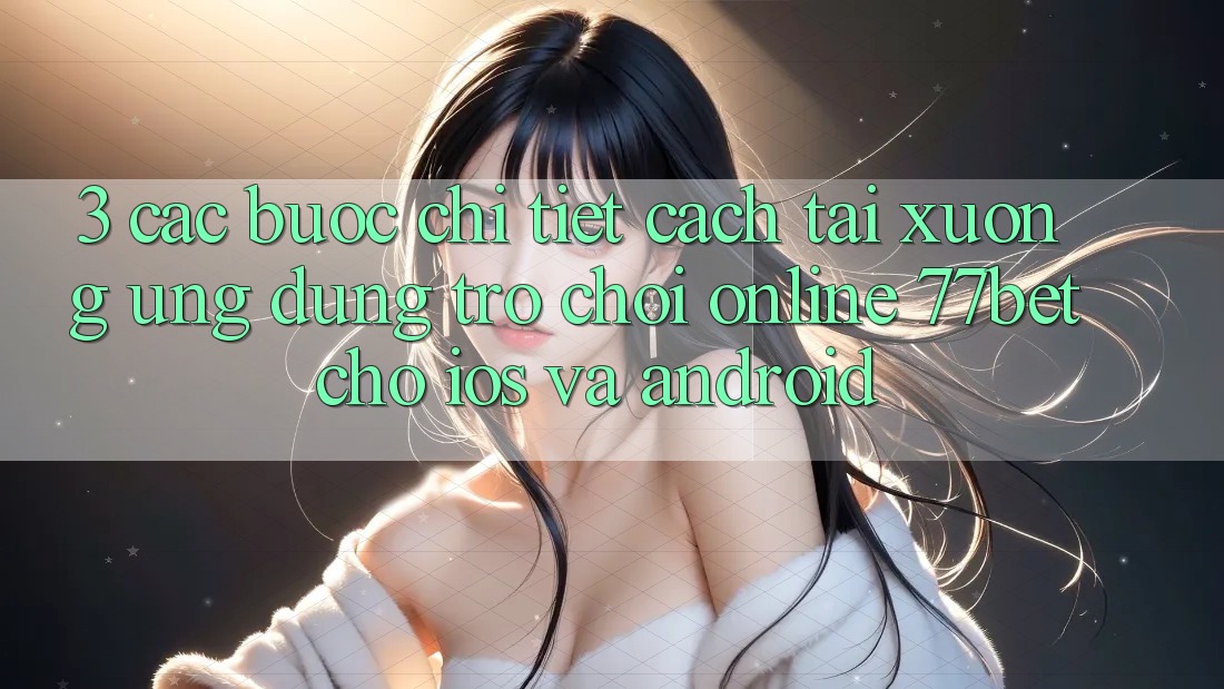 3. Các bước Chi Tiết Cách Tải xuống Ứng Dụng Trò chơi Online 77bet Cho iOS và Android 3. Các bước Chi Tiết Cách Tải xuống Ứng Dụng Trò chơi Online 77bet Cho iOS và Android