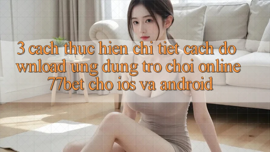 3. Cách thực hiện Chi Tiết Cách Download Ứng Dụng Trò chơi Online 77bet Cho iOS và Android 3. Cách thực hiện Chi Tiết Cách Download Ứng Dụng Trò chơi Online 77bet Cho iOS và Android
