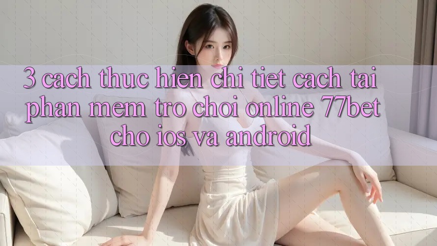 3. Cách thực hiện Chi Tiết Cách Tải Phần mềm Trò chơi Online 77bet Cho iOS và Android 3. Cách thực hiện Chi Tiết Cách Tải Phần mềm Trò chơi Online 77bet Cho iOS và Android