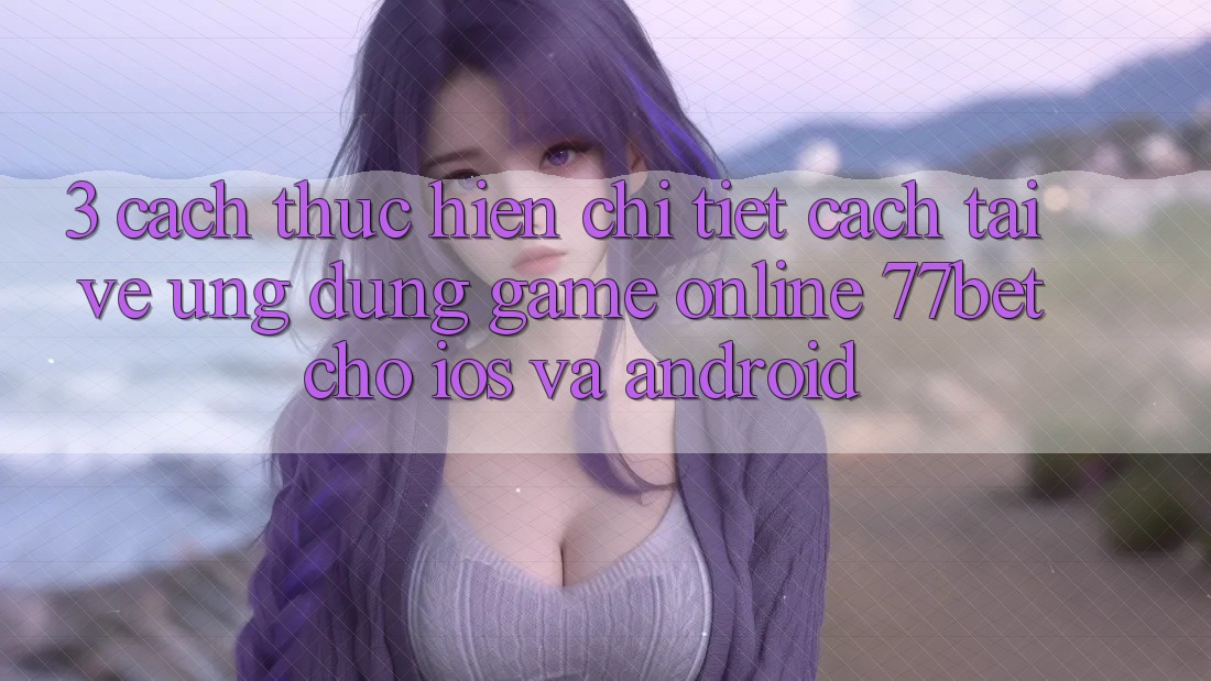 3. Cách thực hiện Chi Tiết Cách Tải về Ứng Dụng Game Online 77bet Cho iOS và Android 3. Cách thực hiện Chi Tiết Cách Tải về Ứng Dụng Game Online 77bet Cho iOS và Android